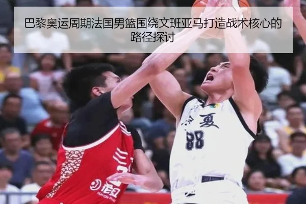 巴黎奥运周期法国男篮围绕文班亚马打造战术核心的路径探讨