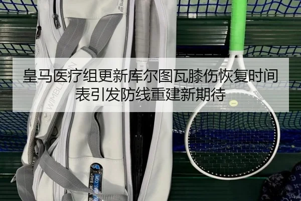 皇马医疗组更新库尔图瓦膝伤恢复时间表引发防线重建新期待