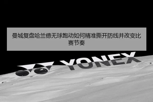 曼城复盘哈兰德无球跑动如何精准撕开防线并改变比赛节奏
