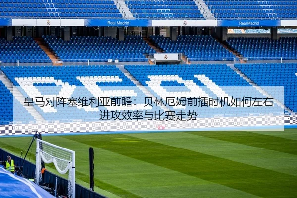 皇马对阵塞维利亚前瞻：贝林厄姆前插时机如何左右进攻效率与比赛走势